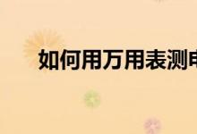 如何用万用表测电容（测量方法介绍）