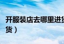 开服装店去哪里进货（新手开服装店去哪里进货）
