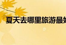 夏天去哪里旅游最好（这些都合适夏天去）