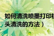 如何清洗喷墨打印机的打印头（喷墨打印机喷头清洗的方法）