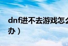 dnf进不去游戏怎么办（dnf游戏玩不了怎么办）