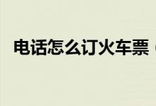 电话怎么订火车票（电话订火车票的方法）