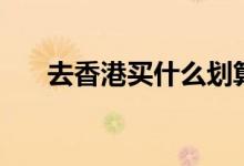 去香港买什么划算（香港买东西推荐）