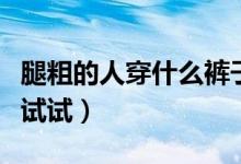 腿粗的人穿什么裤子显瘦（这三种裤子一定要试试）