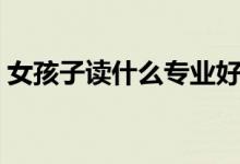 女孩子读什么专业好（女孩子读的专业推荐）