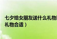 七夕给女朋友送什么礼物比较好（七夕节可以送女朋友什么礼物合适）