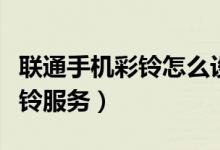 联通手机彩铃怎么设置（联通手机怎样开启彩铃服务）