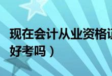 现在会计从业资格证好考吗（会计从业资格证好考吗）