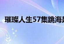 璀璨人生57集跳海是第几集（为什么跳海）