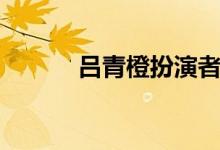 吕青橙扮演者（龙门镖局主演）