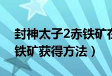 封神太子2赤铁矿在哪怎么得（封神太子2赤铁矿获得方法）