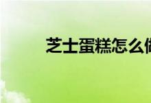 芝士蛋糕怎么做（芝士蛋糕做法）