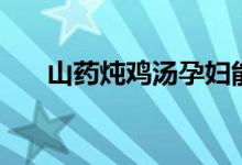 山药炖鸡汤孕妇能喝吗（山药炖鸡汤）