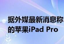 据外媒最新消息称 明年年初苹果要推出全新的苹果iPad Pro