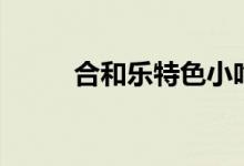 合和乐特色小吃（它有什么特点）