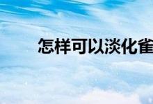 怎样可以淡化雀斑（淡化雀斑技巧）