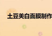 土豆美白面膜制作视频（土豆美白面膜）