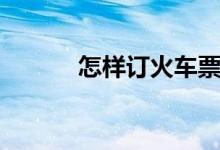 怎样订火车票（网络购票步骤）