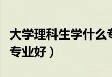大学理科生学什么专业好（大学理科生学哪些专业好）