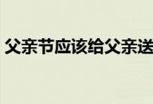 父亲节应该给父亲送什么礼物（可以送这些）