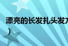 漂亮的长发扎头发方法（长发怎么扎简单好看）