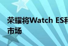 荣耀将Watch ES和Watch GS Pro引入欧洲市场