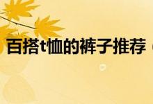 百搭t恤的裤子推荐（不同t恤搭配不同裤子）