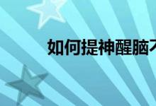 如何提神醒脑不犯困（如何提神）