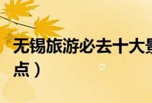 无锡旅游必去十大景点（无锡十大旅游必去景点）