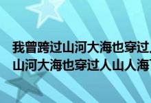 我曾跨过山河大海也穿过人山人海下一句是什么（我曾跨过山河大海也穿过人山人海下一句）