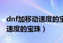 dnf加移动速度的宝珠（附加攻击速度和释放速度的宝珠）