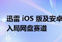 迅雷 iOS 版及安卓版同时上线云盘功能 正式入局网盘赛道