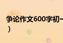 争论作文600字初一（争论初一作文范文参考）