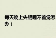 每天晚上失眠睡不着觉怎么办（每天晚上失眠睡不着觉如何办）