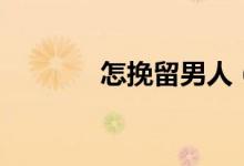 怎挽留男人（老公怎么挽回）