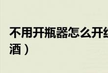 不用开瓶器怎么开红酒（没有开瓶器怎么开红酒）