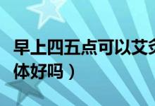早上四五点可以艾灸吗（早上四五点艾灸对身体好吗）