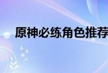 原神必练角色推荐（原神必练角色推荐）