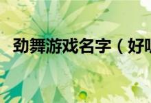 劲舞游戏名字（好听的劲舞游戏名字推荐）