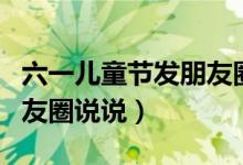 六一儿童节发朋友圈怎么说（六一儿童节发朋友圈说说）