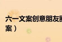 六一文案创意朋友圈（关于六一朋友圈创意文案）