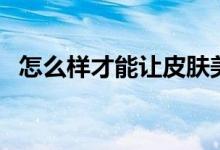 怎么样才能让皮肤美白（美白皮肤的方法）