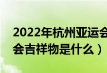 2022年杭州亚运会吉祥物是什么（杭州亚运会吉祥物是什么）