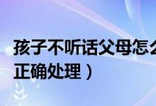 孩子不听话父母怎么办（孩子不听话父母如何正确处理）
