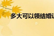 多大可以领结婚证（领结婚证的年龄）