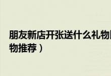 朋友新店开张送什么礼物比较好（朋友新店开张适合送的礼物推荐）