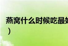 燕窝什么时候吃最好怎样炖（燕窝什么时候吃）