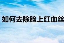 如何去除脸上红血丝（去除脸上红血丝方法）