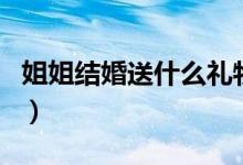 姐姐结婚送什么礼物最好（结婚适合送的礼物）