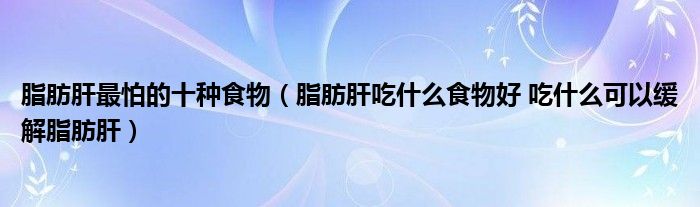 脂肪肝最怕的十种食物(脂肪肝吃什么食物好 吃什么可以缓解脂肪肝)